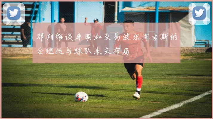 邓利维谈库明加交易波尔津吉斯的合理性与球队未来布局