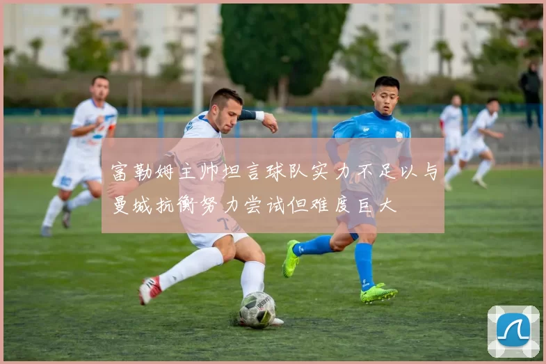 富勒姆主帅坦言球队实力不足以与曼城抗衡努力尝试但难度巨大