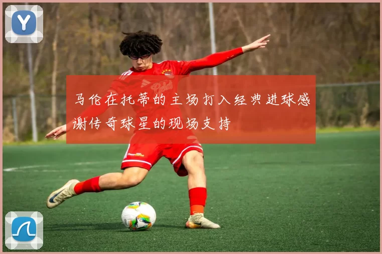 马伦在托蒂的主场打入经典进球感谢传奇球星的现场支持