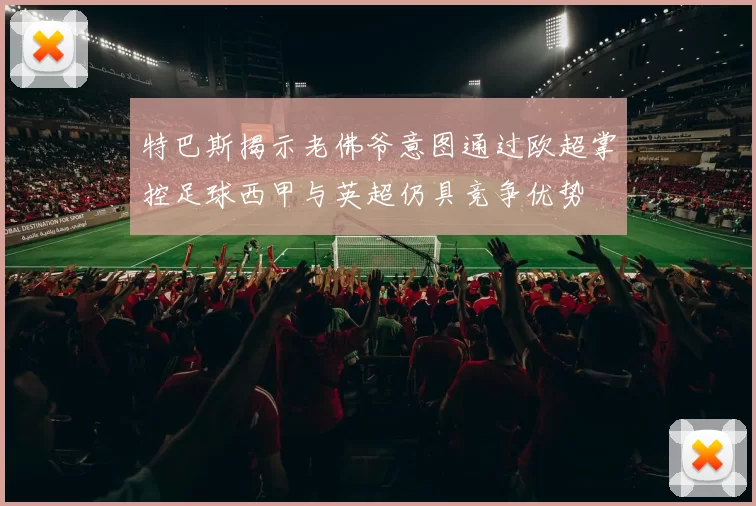 特巴斯揭示老佛爷意图通过欧超掌控足球西甲与英超仍具竞争优势
