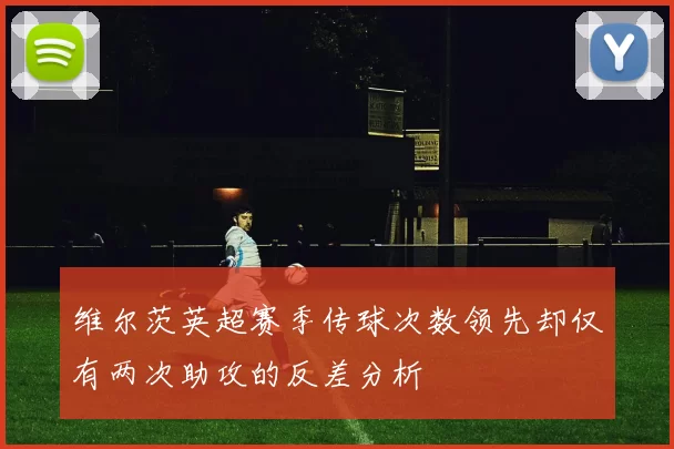 维尔茨英超赛季传球次数领先却仅有两次助攻的反差分析