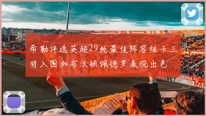 希勒评选英超29轮最佳阵容纽卡三将入围加布沃顿佩德罗表现出色