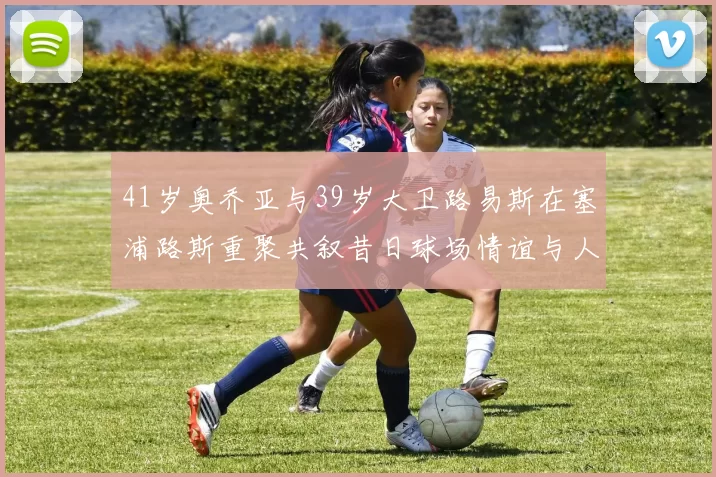 41岁奥乔亚与39岁大卫路易斯在塞浦路斯重聚共叙昔日球场情谊与人生故事