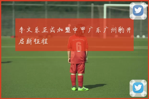 李文乐正式加盟中甲广东广州豹开启新征程
