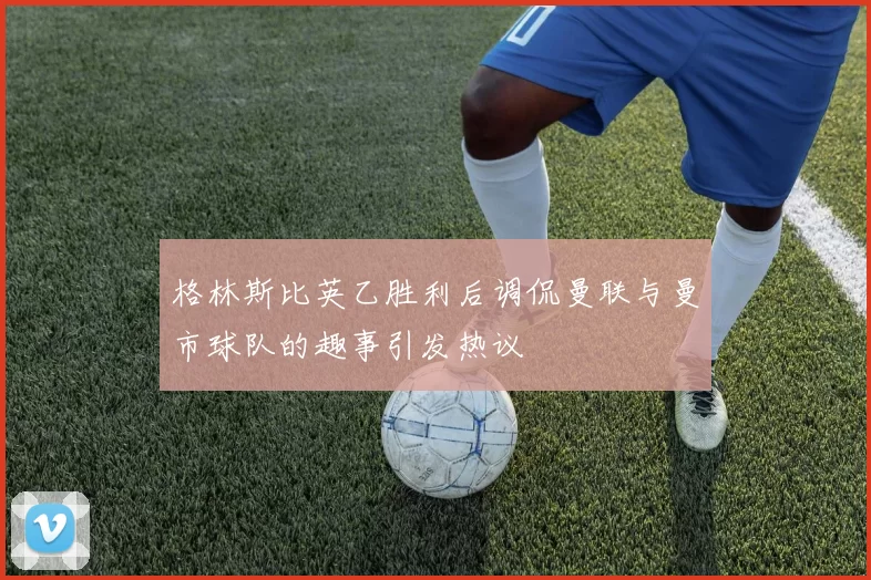 格林斯比英乙胜利后调侃曼联与曼市球队的趣事引发热议