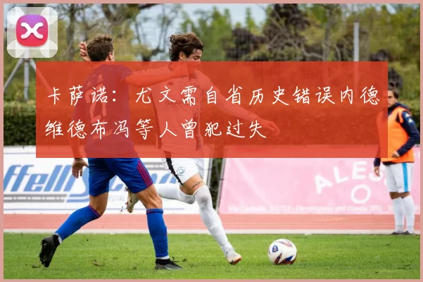卡萨诺：尤文需自省历史错误内德维德布冯等人曾犯过失