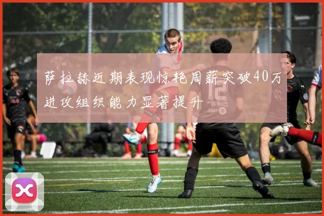 萨拉赫近期表现惊艳周薪突破40万进攻组织能力显著提升
