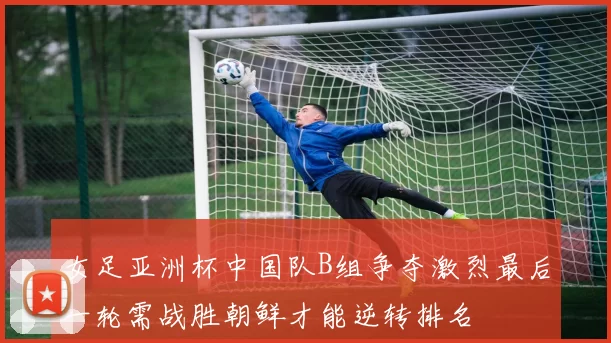 女足亚洲杯中国队B组争夺激烈最后一轮需战胜朝鲜才能逆转排名