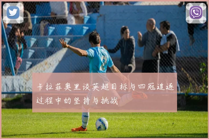 卡拉菲奥里谈英超目标与四冠追逐过程中的坚持与挑战