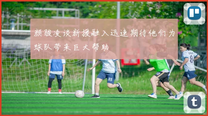 颜骏凌谈新援融入迅速期待他们为球队带来巨大帮助