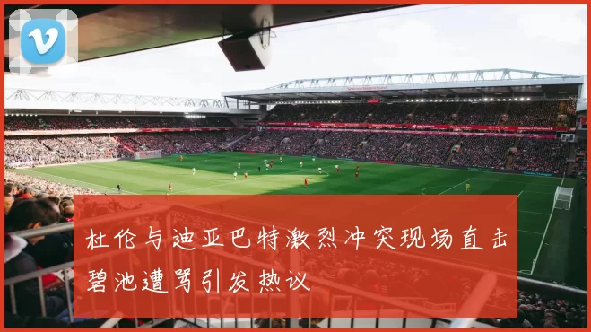 杜伦与迪亚巴特激烈冲突现场直击碧池遭骂引发热议