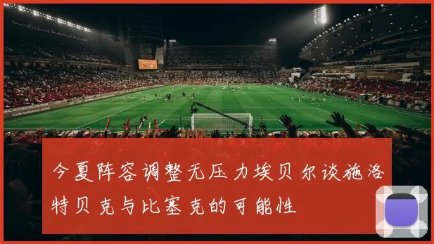 今夏阵容调整无压力埃贝尔谈施洛特贝克与比塞克的可能性