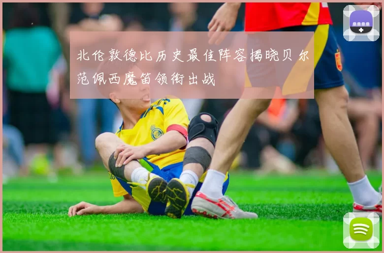北伦敦德比历史最佳阵容揭晓贝尔范佩西魔笛领衔出战