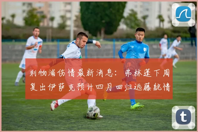 利物浦伤情最新消息：弗林蓬下周复出伊萨克预计四月回归远藤航情况待定