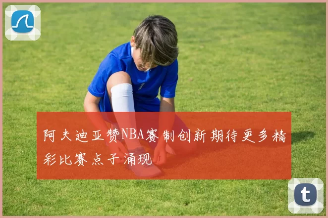 阿夫迪亚赞NBA赛制创新期待更多精彩比赛点子涌现