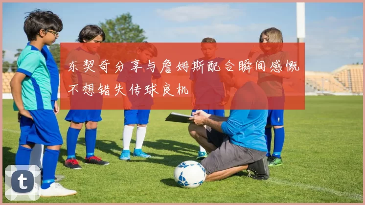 东契奇分享与詹姆斯配合瞬间感慨不想错失传球良机