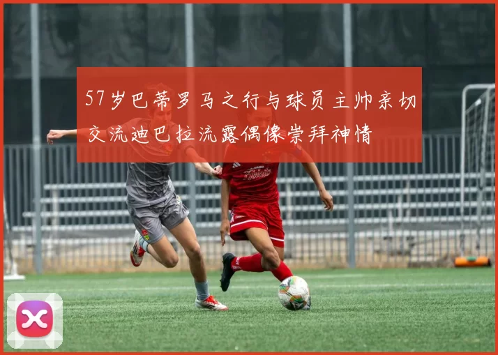 57岁巴蒂罗马之行与球员主帅亲切交流迪巴拉流露偶像崇拜神情