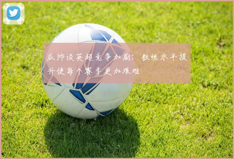 瓜帅谈英超竞争加剧：教练水平提升使每个赛季更加艰难